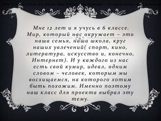 Мне 12 лет и я учусь в 6 классе. Мир, который нас окружает – это наша семья, наша школа, кр




               Мне 12 лет и я учусь в 6 классе.
             Мир, который нас окружает – это
                наша семья, наша школа, круг
               наших увлечений( спорт, кино,
             литература, иск усство и, конечно,
               Интернет). И у каждого из нас
               е с т ь с в о й к ум и р , и д е а л , о д н и м
               словом – человек, которым мы
              восхищаемся, на которого хотим
              быть похожим. Именно поэтому
             наш класс для проекта выбрал эту
                                  т е м у.
 