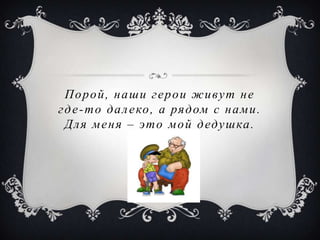 Порой, наши герои живут не
г д е - т о д а л е ко , а ря д ом с н а м и .
  Д л я м е н я – эт о м о й д еду ш ка .
 
