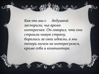 Как-то мы с дедушкой
заспорили, чье время
интереснее. Он говорил, что они
строили новую страну,
боролись за свои идеалы, а мы
теперь ничем не интересуемся,
кроме себя и компьютера .
 