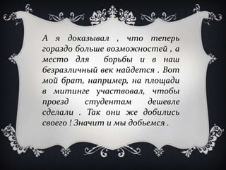 А я доказывал , что теперь
гораздо больше возможностей , а
место для      борьбы и в наш
безразличный век найдется . Вот
мой брат, например, на площади
в митинге участвовал, чтобы
проезд     студентам     дешевле
сделали . Так они же добились
своего ! Значит и мы добьемся .
 