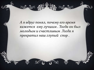 А я вдруг понял, почему его время
кажется ему лучшим . Тогда он был
молодым и счастливым .Тогда я
прекратил наш глупый спор .
 