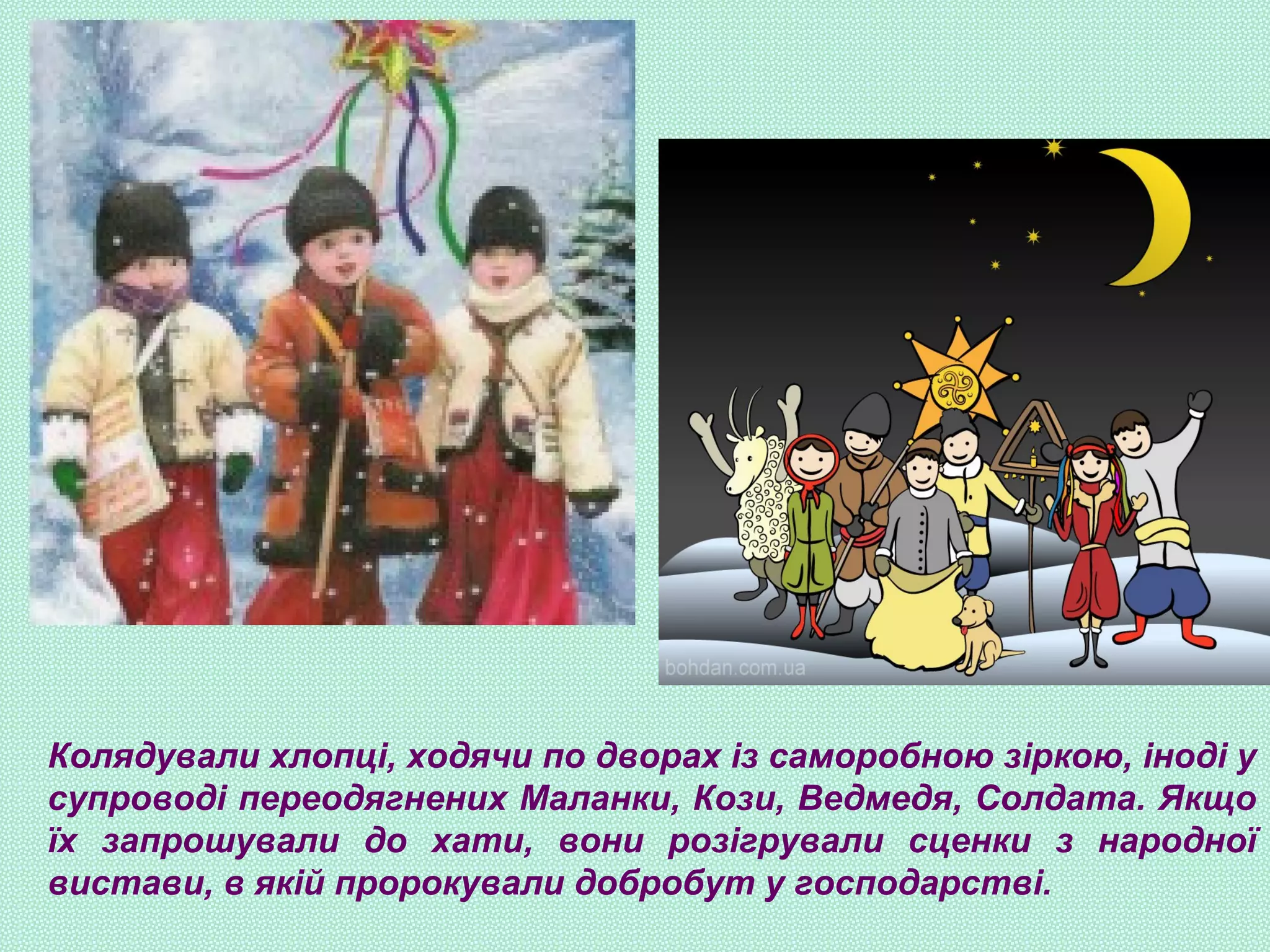 Колядували хлопці, ходячи по дворах із саморобною зіркою, іноді у
супроводі переодягнених Маланки, Кози, Ведмедя, Солдата. Якщо
їх запрошували до хати, вони розігрували сценки з народної
вистави, в якій пророкували добробут у господарстві.
 