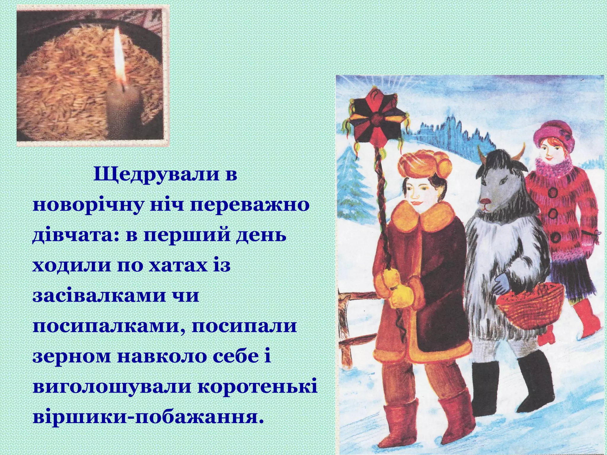 Щедрували в
новорічну ніч переважно
дівчата: в перший день
ходили по хатах із
засівалками чи
посипалками, посипали
зерном навколо себе і
виголошували коротенькі
віршики-побажання.
 