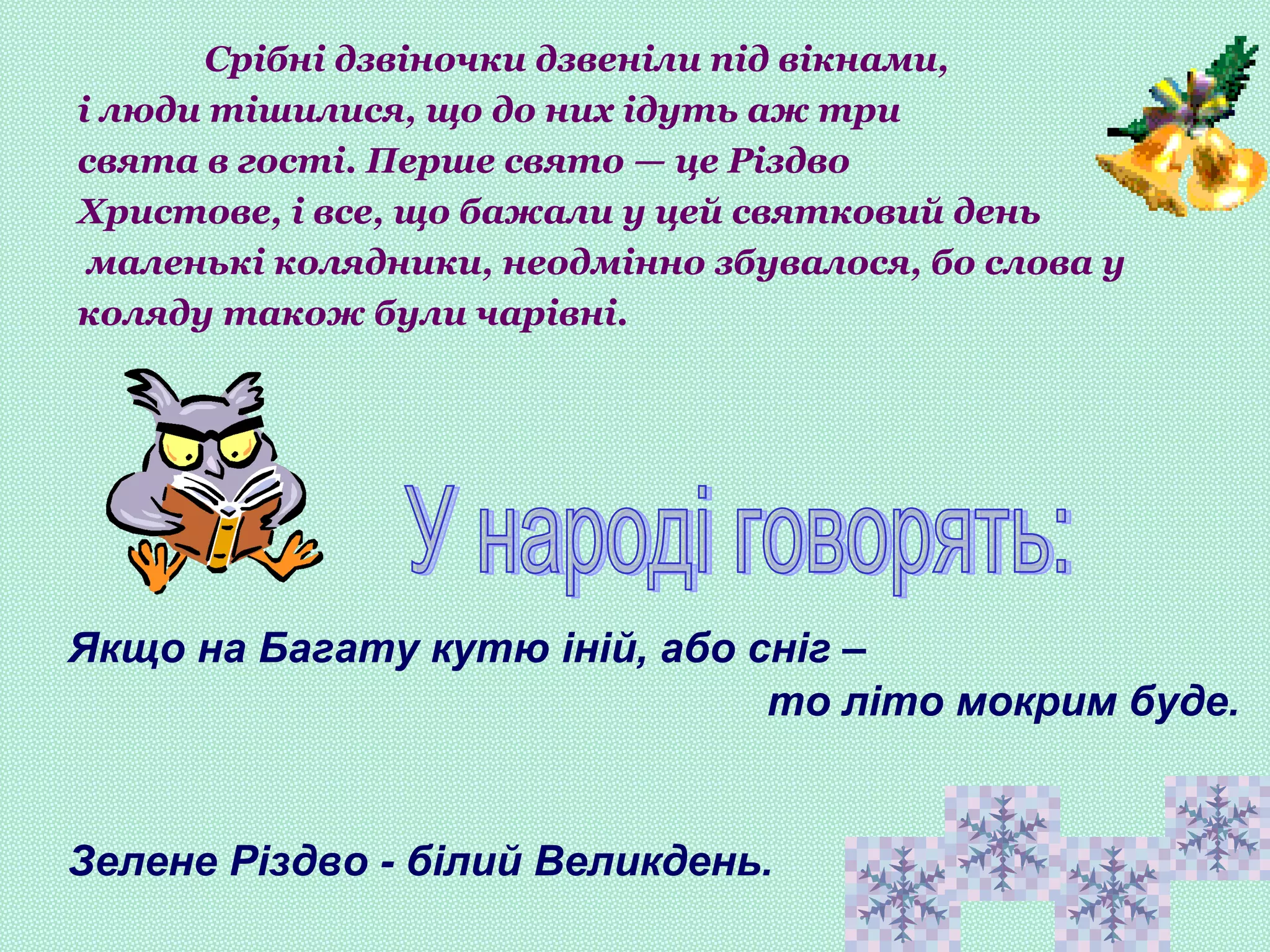 Якщо на Багату кутю іній, або сніг –
то літо мокрим буде.
Зелене Різдво - білий Великдень.
Срібні дзвіночки дзвеніли під вікнами,
і люди тішилися, що до них ідуть аж три
свята в гості. Перше свято — це Різдво
Христове, і все, що бажали у цей святковий день
маленькі колядники, неодмінно збувалося, бо слова у
коляду також були чарівні.
 