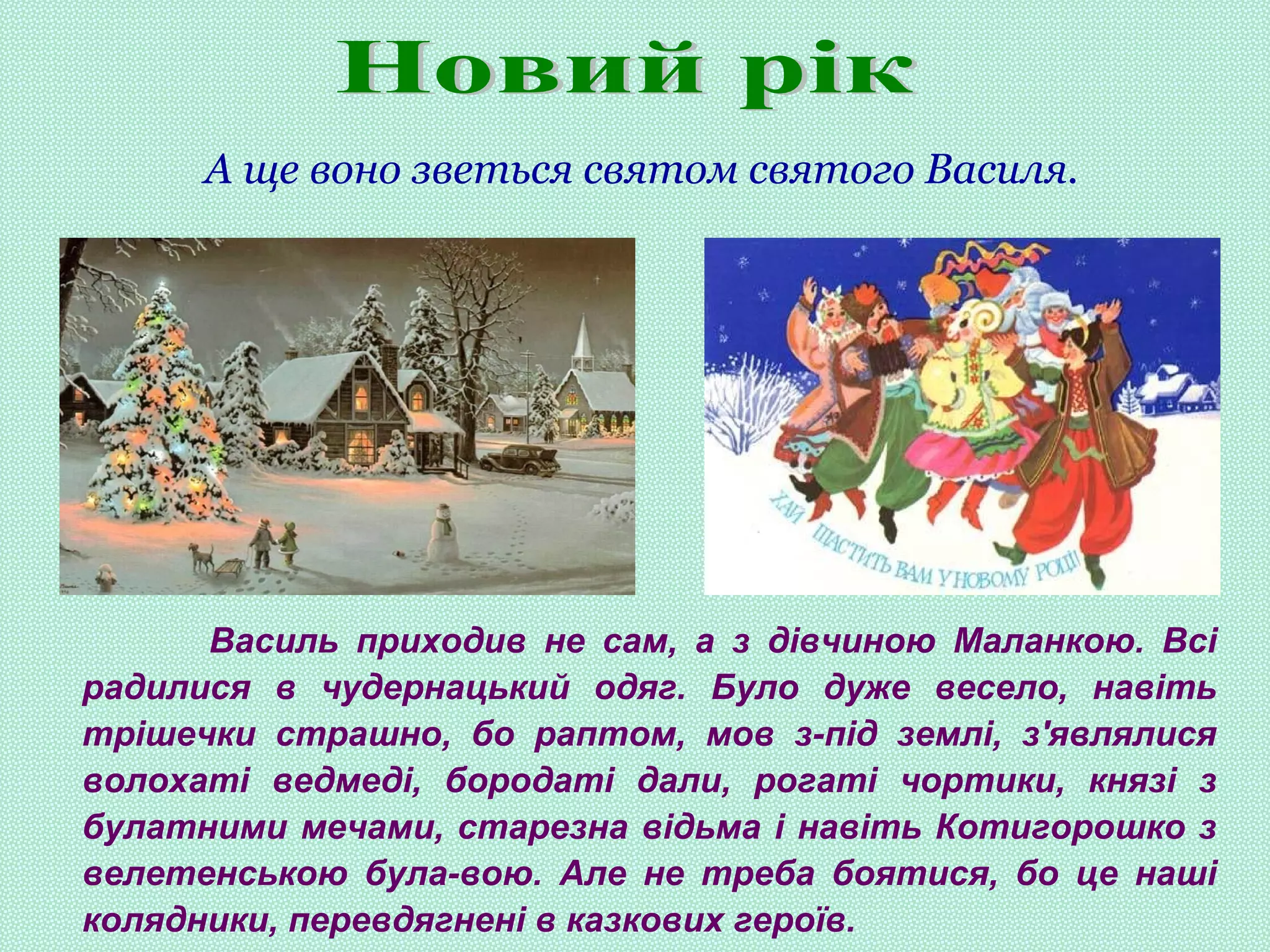 А ще воно зветься святом святого Василя.
Василь приходив не сам, а з дівчиною Маланкою. Всі
радилися в чудернацький одяг. Було дуже весело, навіть
трішечки страшно, бо раптом, мов з-під землі, з'являлися
волохаті ведмеді, бородаті дали, рогаті чортики, князі з
булатними мечами, старезна відьма і навіть Котигорошко з
велетенською була-вою. Але не треба боятися, бо це наші
колядники, перевдягнені в казкових героїв.
 