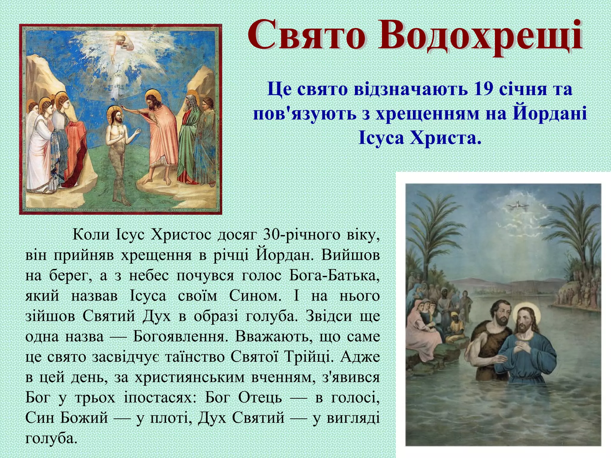 Коли Ісус Христос досяг 30-річного віку,
він прийняв хрещення в річці Йордан. Вийшов
на берег, а з небес почувся голос Бога-Батька,
який назвав Ісуса своїм Сином. І на нього
зійшов Святий Дух в образі голуба. Звідси ще
одна назва — Богоявлення. Вважають, що саме
це свято засвідчує таїнство Святої Трійці. Адже
в цей день, за християнським вченням, з'явився
Бог у трьох іпостасях: Бог Отець — в голосі,
Син Божий — у плоті, Дух Святий — у вигляді
голуба.
Це свято відзначають 19 січня та
пов'язують з хрещенням на Йордані
Ісуса Христа.
 