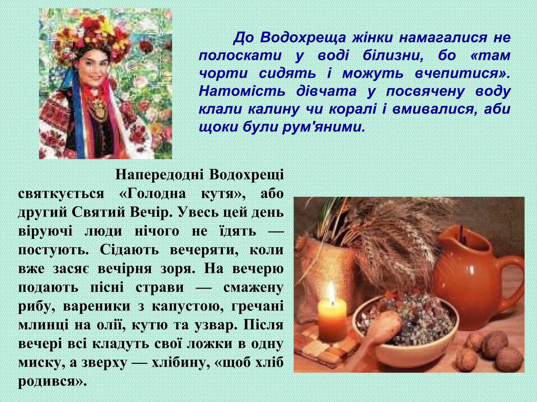До Водохреща жінки намагалися не
полоскати у воді білизни, бо «там
чорти сидять і можуть вчепитися».
Натомість дівчата у посвячену воду
клали калину чи коралі і вмивалися, аби
щоки були рум'яними.
Напередодні Водохрещі
святкується «Голодна кутя», або
другий Святий Вечір. Увесь цей день
віруючі люди нічого не їдять —
постують. Сідають вечеряти, коли
вже засяє вечірня зоря. На вечерю
подають пісні страви — смажену
рибу, вареники з капустою, гречані
млинці на олії, кутю та узвар. Після
вечері всі кладуть свої ложки в одну
миску, а зверху — хлібину, «щоб хліб
родився».
 
