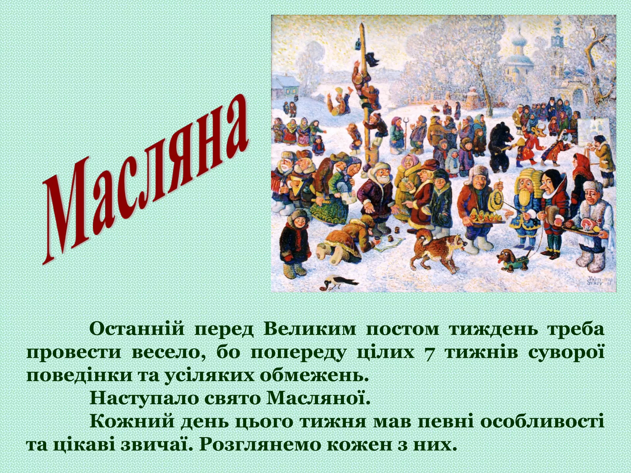 Останній перед Великим постом тиждень треба
провести весело, бо попереду цілих 7 тижнів суворої
поведінки та усіляких обмежень.
Наступало свято Масляної.
Кожний день цього тижня мав певні особливості
та цікаві звичаї. Розглянемо кожен з них.
 