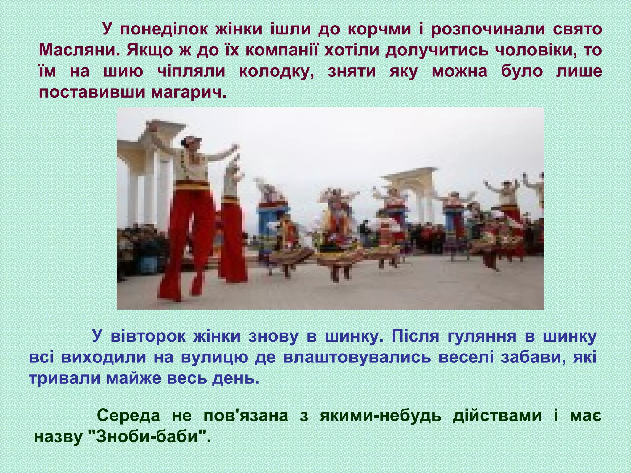 У понеділок жінки ішли до корчми і розпочинали свято
Масляни. Якщо ж до їх компанії хотіли долучитись чоловіки, то
їм на шию чіпляли колодку, зняти яку можна було лише
поставивши магарич.
У вівторок жінки знову в шинку. Після гуляння в шинку
всі виходили на вулицю де влаштовувались веселі забави, які
тривали майже весь день.
Середа не пов'язана з якими-небудь дійствами і має
назву "Зноби-баби".
 