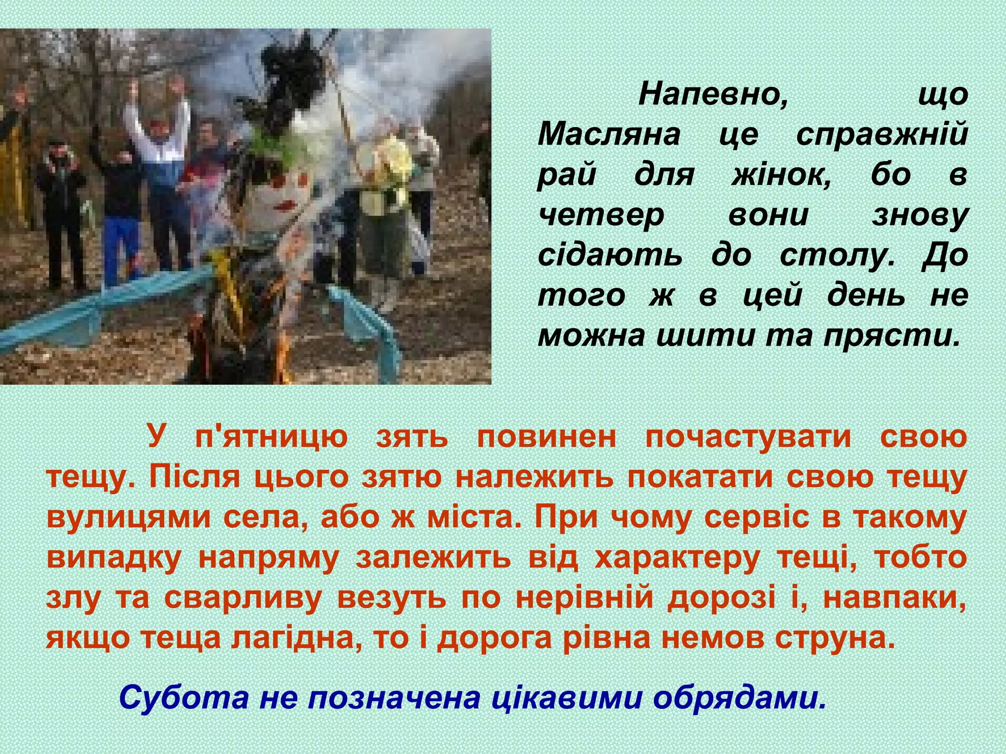 Напевно, що
Масляна це справжній
рай для жінок, бо в
четвер вони знову
сідають до столу. До
того ж в цей день не
можна шити та прясти.
У п'ятницю зять повинен почастувати свою
тещу. Після цього зятю належить покатати свою тещу
вулицями села, або ж міста. При чому сервіс в такому
випадку напряму залежить від характеру тещі, тобто
злу та сварливу везуть по нерівній дорозі і, навпаки,
якщо теща лагідна, то і дорога рівна немов струна.
Субота не позначена цікавими обрядами.
 