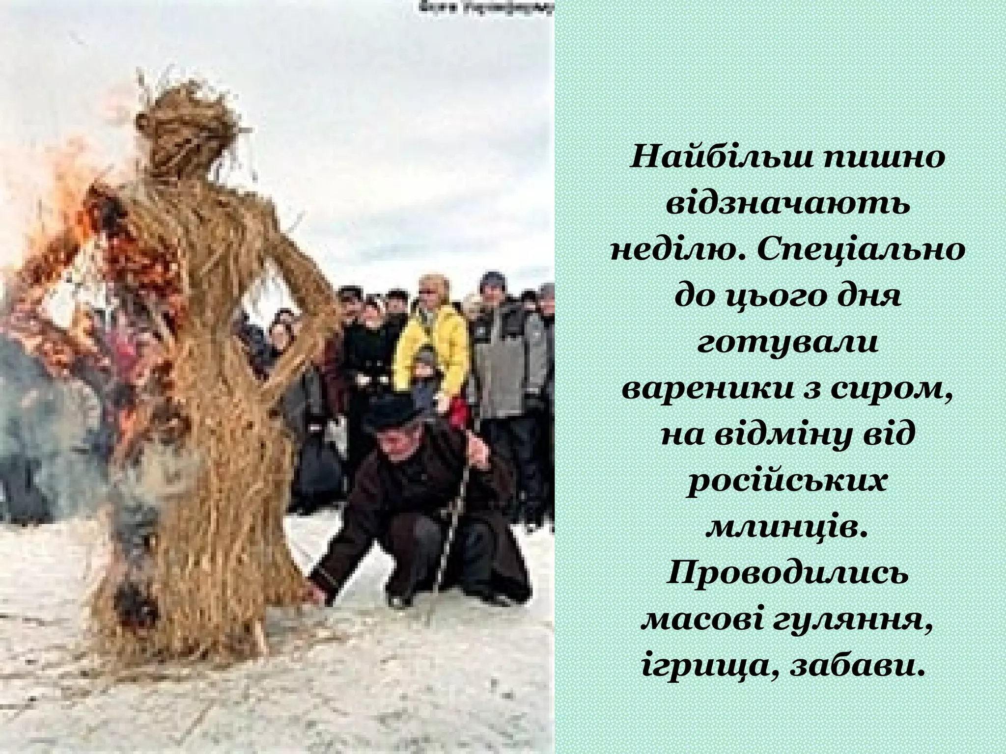 Найбільш пишно
відзначають
неділю. Спеціально
до цього дня
готували
вареники з сиром,
на відміну від
російських
млинців.
Проводились
масові гуляння,
ігрища, забави.
 