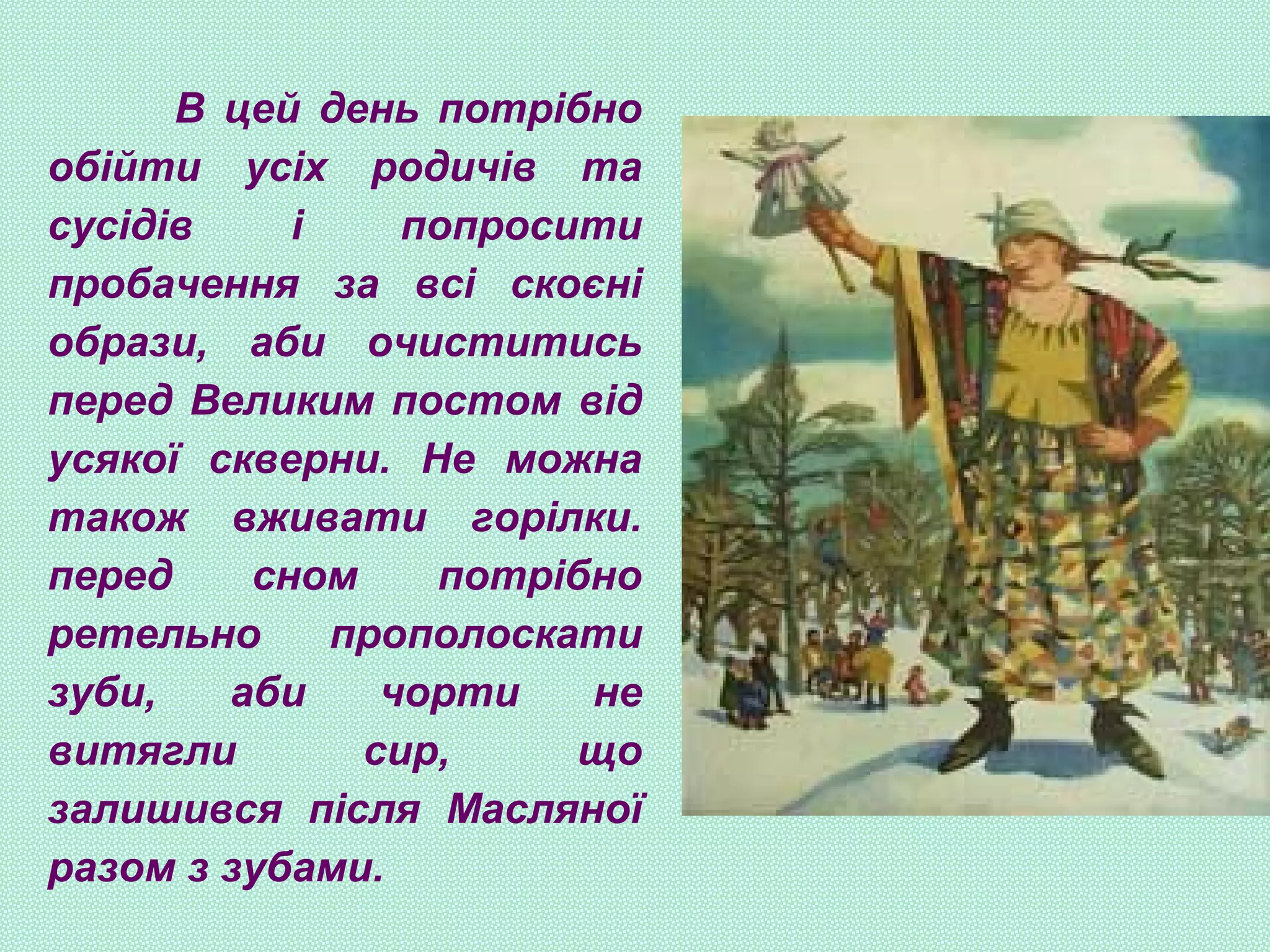 В цей день потрібно
обійти усіх родичів та
сусідів і попросити
пробачення за всі скоєні
образи, аби очиститись
перед Великим постом від
усякої скверни. Не можна
також вживати горілки.
перед сном потрібно
ретельно прополоскати
зуби, аби чорти не
витягли сир, що
залишився після Масляної
разом з зубами.
 