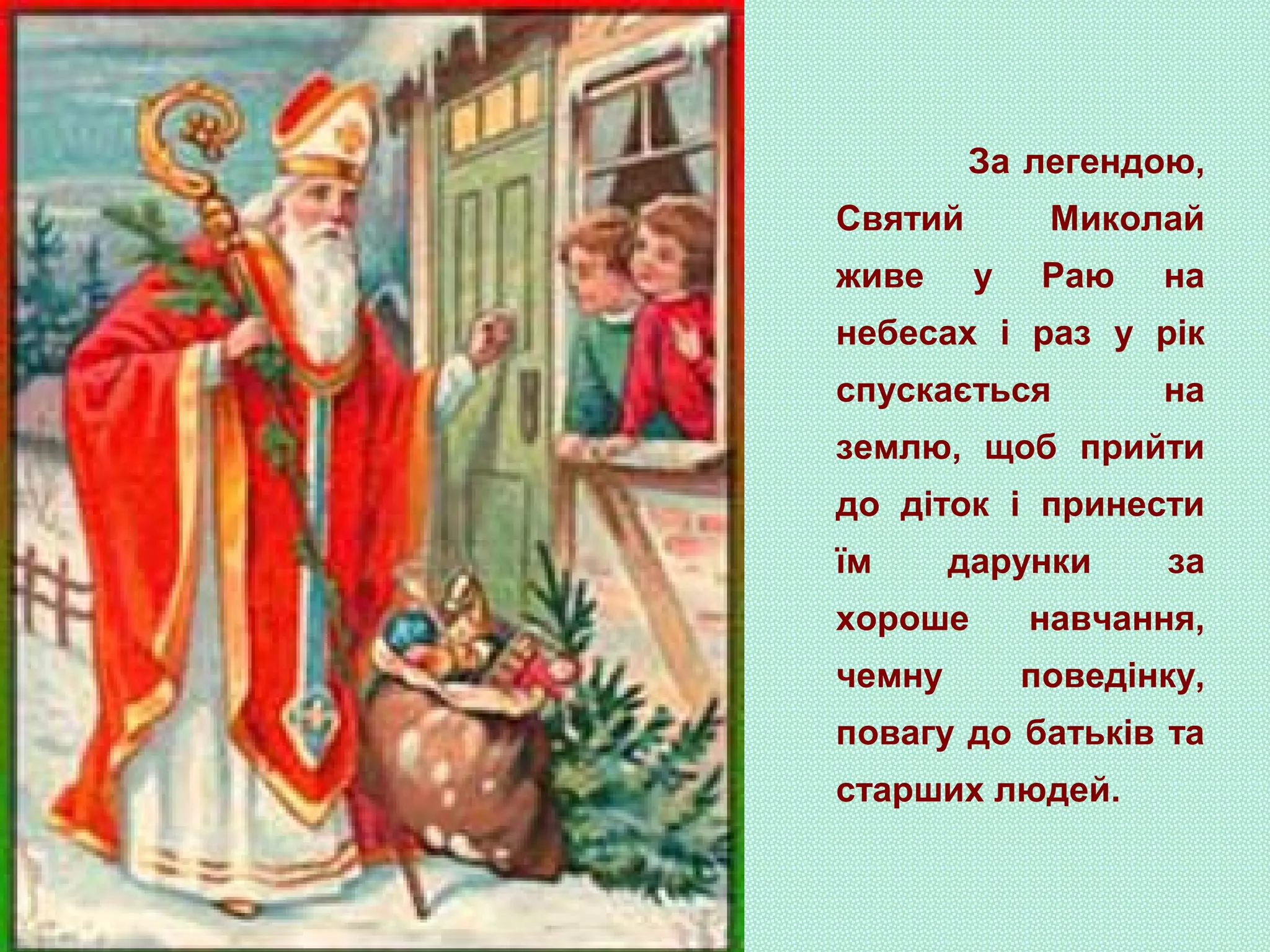 За легендою,
Святий Миколай
живе у Раю на
небесах і раз у рік
спускається на
землю, щоб прийти
до діток і принести
їм дарунки за
хороше навчання,
чемну поведінку,
повагу до батьків та
старших людей.
 