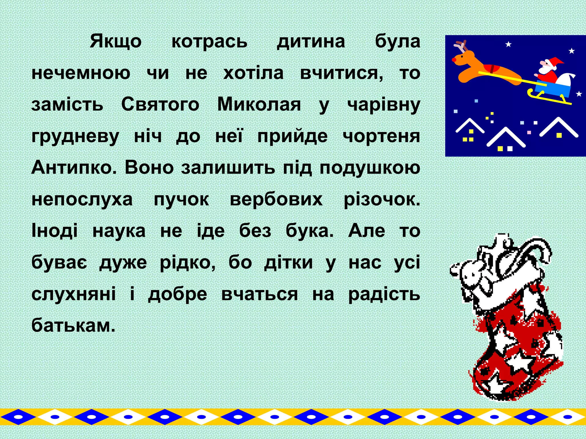Якщо котрась дитина була
нечемною чи не хотіла вчитися, то
замість Святого Миколая у чарівну
грудневу ніч до неї прийде чортеня
Антипко. Воно залишить під подушкою
непослуха пучок вербових різочок.
Іноді наука не іде без бука. Але то
буває дуже рідко, бо дітки у нас усі
слухняні і добре вчаться на радість
батькам.
 
