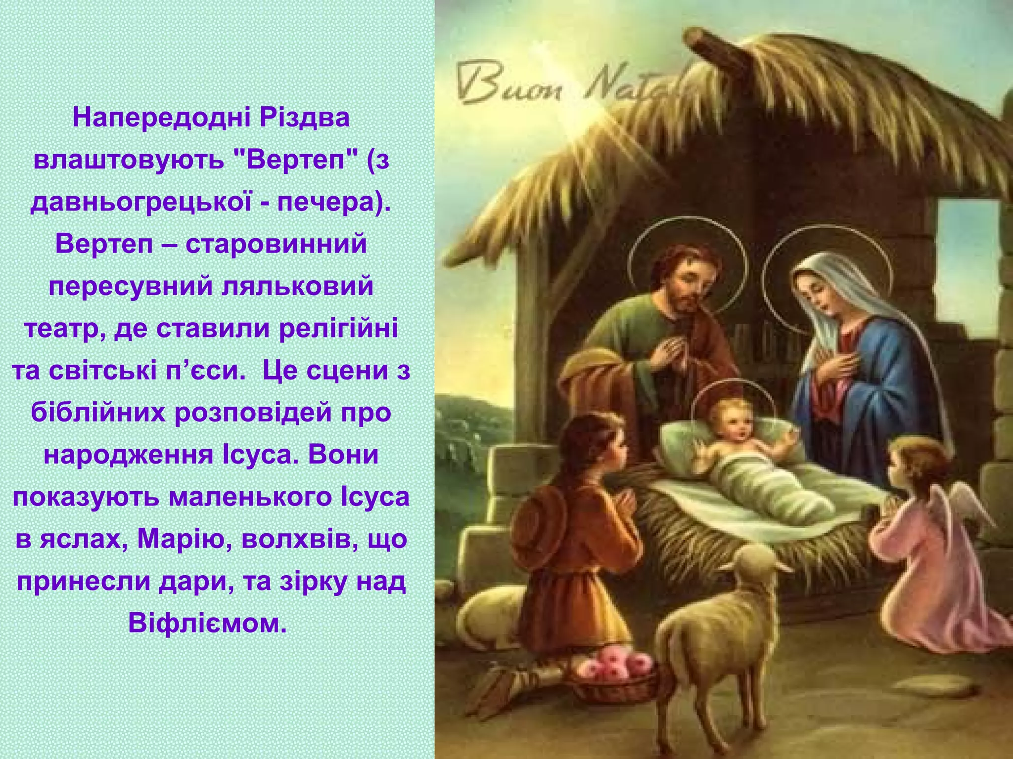 Напередодні Різдва
влаштовують "Вертеп" (з
давньогрецької - печера).
Вертеп – старовинний
пересувний ляльковий
театр, де ставили релігійні
та світські п’єси. Це сцени з
біблійних розповідей про
народження Ісуса. Вони
показують маленького Ісуса
в яслах, Марію, волхвів, що
принесли дари, та зірку над
Віфліємом.
 