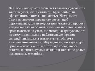 Далі вони вибирають модель з наявних футболістів
та з’ясовують, який стиль гри буде найбільш
ефективним, з цим визначаються Моуріньо та
Фаріа працюючи переважно разом, щоб
переконатись, що методика тренувального процесу
направлена на вибраний ними стиль та пов’язана з
грою (мається на увазі, що методика тренувального
процесу максимально наближена до ігрових
ситуацій, які можуть виникнути в грі проти
аналізованої команди). Фаріа додав, що «культура
гри» також залежить від того, що гравці добре
знають, як індивідуальні завдання так і їхню роль в
командному механізмі.
 