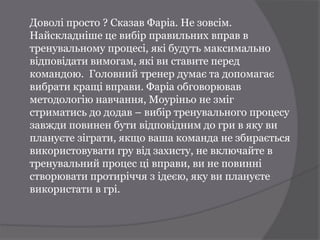 Доволі просто ? Сказав Фаріа. Не зовсім.
Найскладніше це вибір правильних вправ в
тренувальному процесі, які будуть максимально
відповідати вимогам, які ви ставите перед
командою. Головний тренер думає та допомагає
вибрати кращі вправи. Фаріа обговорював
методологію навчання, Моуріньо не зміг
стриматись до додав – вибір тренувального процесу
завжди повинен бути відповідним до гри в яку ви
плануєте зіграти, якщо ваша команда не збирається
використовувати гру від захисту, не включайте в
тренувальний процес ці вправи, ви не повинні
створювати протиріччя з ідеєю, яку ви плануєте
використати в грі.
 