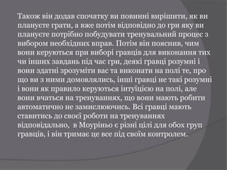 Також він додав спочатку ви повинні вирішити, як ви
плануєте грати, а вже потім відповідно до гри яку ви
плануєте потрібно побудувати тренувальний процес з
вибором необхідних вправ. Потім він пояснив, чим
вони керуються при виборі гравців для виконання тих
чи інших завдань під час гри, деякі гравці розумні і
вони здатні зрозуміти вас та виконати на полі те, про
що ви з ними домовлялись, інші гравці не такі розумні
і вони як правило керуються інтуїцією на полі, але
вони вчаться на тренуваннях, що вони мають робити
автоматично не замислюючись. Всі гравці мають
ставитись до своєї роботи на тренуваннях
відповідально, в Моуріньо є різні цілі для обох груп
гравців, і він тримає це все під своїм контролем.
 