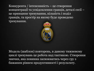 Конкурента / інтенсивність – це створення
концентрації та усвідомлення гравців, деталі сесії –
це принципи тренування, кількість і поділ
гравців, та простір на якому буде проведено
тренування.




Модель (шаблон) повторень, в даному тижневому
циклі тренувань це робота над тактикою. Створення
звички, яка повинна засвоюватись через гру з
бажаним рівнем продуктивності і результату.
 