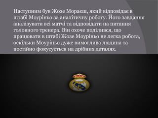 Наступним був Жозе Мораєш, який відповідає в
штабі Моуріньо за аналітичну роботу. Його завдання
аналізувати всі матчі та відповідати на питання
головного тренера. Він охоче поділився, що
працювати в штабі Жозе Моуріньо не легка робота,
оскільки Моуріньо дуже вимоглива людина та
постійно фокусується на дрібних деталях.
 