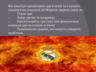 Він аналізує організацію гри в атаці та в захисті.
Аналізуючи атакуючі дії Мораєш звертає увагу на :
-     Стиль гри.
-     Зміну ритму та напрямку.
-     Орієнтованість гри (над чим фокусується
команда при володінні м’ячем)
-     Талановитих гравців, які можуть створити
проблеми.
 
