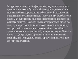 Моуріньо додав, що інформація, яку вони надають
гравцям не може бути настільки докладною, вона
повинна бути короткою та об’ємною. Враховуючи
завантаженість яка випадає на сучасних футболістів
в день, Моуріньо не дає всю інформацію відразу на
одному занятті. Замість цього створюється відео по
два, три коротких ролика в кожній області аналізу
на протязі тижня перед грою це відео постійно
транслюється в роздягальні, в медичному кабінеті, в
кафе … Це ще один хороший приклад впливу на
гравців, які не відразу здатні зрозуміти вимоги що
до них ставляться.
 