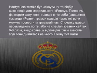 Наступною темою був «скаутинг» та підбір
виконавців для мадридського «Реалу». Головним
фактором залучення гравців є потреби (завдання)
команди «Реал», травми гравців через які вони
можуть пропустити тривалий час. Спочатку гравця
переглядають по тв, або на спеціалізованих сайтах
6-8 разів, якщо гравець відповідає їхнім вимогам
тоді вони дивляться на нього в живу 2-3 матчі.
 