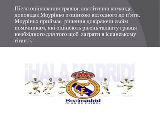 Після оцінювання гравця, аналітична команда
доповідає Моуріньо з оцінкою від одного до п’яти.
Моуріньо приймає рішення довіряючи своїм
помічникам, які оцінюють рівень таланту гравця
необхідного для того щоб заграти в іспанському
гіганті.
 