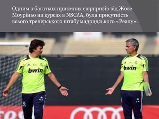 Одним з багатьох приємних сюрпризів від Жозе
Моуріньо на курсах в NSCAA, була присутність
всього тренерського штабу мадридського «Реалу».
 