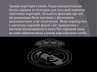Тренер воротарів Сільвіо Лоуро використовував
багато діаграм та гістограм для того щоб показати
підготовку воротарів. Більшість факторів про які
він розповідав були пов’язані з фізичними
можливостями, а не технічними. Якщо воротар був
в достатньо хорошій формі і міг тренуватись з
високою інтенсивністю в нього був хороший шанс
на успіх зайняти місце в рамці королівського клубу.
 