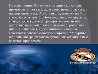 На завершення Моуріньо виступив з короткою
промовою. Він сказав, що в нього немає зразків для
наслідування в грі. Замість цього дивиться на його
сім’ю, його батьків. Він більше дізнається від своїх
гравців, аніж від колег тренерів, в нього немає
достатньо часу щоб проводити тривалі розмови з
ними. На питання, що є найбільш складним
аспектом в роботі з сучасними зірками ? Моуріньо
відповів, що гравці мають думати, як команда і це є
великою проблемою.
 