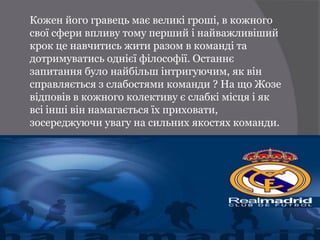Кожен його гравець має великі гроші, в кожного
свої сфери впливу тому перший і найважливіший
крок це навчитись жити разом в команді та
дотримуватись однієї філософії. Останнє
запитання було найбільш інтригуючим, як він
справляється з слабостями команди ? На що Жозе
відповів в кожного колективу є слабкі місця і як
всі інші він намагається їх приховати,
зосереджуючи увагу на сильних якостях команди.
 
