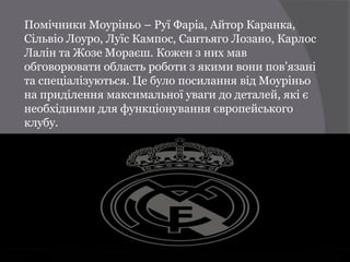 Помічники Моуріньо – Руї Фаріа, Айтор Каранка,
Сільвіо Лоуро, Луїс Кампос, Сантьяго Лозано, Карлос
Лалін та Жозе Мораєш. Кожен з них мав
обговорювати область роботи з якими вони пов’язані
та спеціалізуються. Це було посилання від Моуріньо
на приділення максимальної уваги до деталей, які є
необхідними для функціонування європейського
клубу.
 