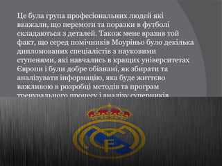 Це була група професіональних людей які
вважали, що перемоги та поразки в футболі
складаються з деталей. Також мене вразив той
факт, що серед помічників Моуріньо було декілька
дипломованих спеціалістів з науковими
ступенями, які навчались в кращих університетах
Європи і були добре обізнані, як збирати та
аналізувати інформацію, яка буде життєво
важливою в розробці методів та програм
тренувального процесу і аналізу суперників.
 