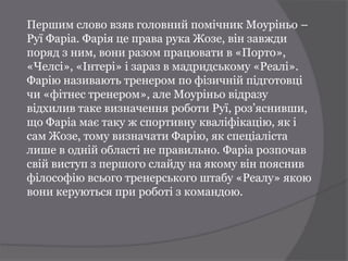 Першим слово взяв головний помічник Моуріньо –
Руї Фаріа. Фарія це права рука Жозе, він завжди
поряд з ним, вони разом працювати в «Порто»,
«Челсі», «Інтері» і зараз в мадридському «Реалі».
Фарію називають тренером по фізичній підготовці
чи «фітнес тренером», але Моуріньо відразу
відхилив таке визначення роботи Руї, роз’яснивши,
що Фаріа має таку ж спортивну кваліфікацію, як і
сам Жозе, тому визначати Фарію, як спеціаліста
лише в одній області не правильно. Фаріа розпочав
свій виступ з першого слайду на якому він пояснив
філософію всього тренерського штабу «Реалу» якою
вони керуються при роботі з командою.
 
