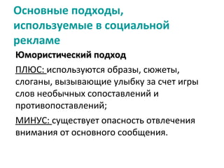 Основные подходы,
используемые в социальной
рекламе
Юмористический подход
ПЛЮС: используются образы, сюжеты,
слоганы, вызывающие улыбку за счет игры
слов необычных сопоставлений и
противопоставлений;
МИНУС: существует опасность отвлечения
внимания от основного сообщения.
 