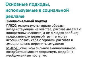 Основные подходы,
используемые в социальной
рекламе
Эмоциональный подход
ПЛЮС: используются яркие образы,
воздействующие на чувства; рассказывается о
конкретном человеке, а не о людях вообще;
представители целевой группы могут
ассоциировать себя с героями рассказа и
эмоционально пережить ситуацию;
МИНУС: слишком сильное эмоциональное
воздействие может подвигнуть людей на
необдуманные поступки.
 