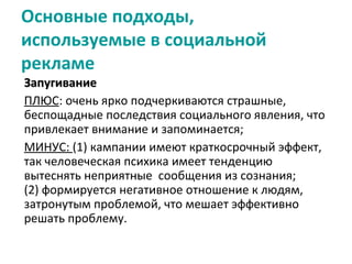 Основные подходы,
используемые в социальной
рекламе
Запугивание
ПЛЮС: очень ярко подчеркиваются страшные,
беспощадные последствия социального явления, что
привлекает внимание и запоминается;
МИНУС: (1) кампании имеют краткосрочный эффект,
так человеческая психика имеет тенденцию
вытеснять неприятные сообщения из сознания;
(2) формируется негативное отношение к людям,
затронутым проблемой, что мешает эффективно
решать проблему.
 
