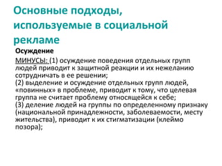 Основные подходы,
используемые в социальной
рекламе
Осуждение
МИНУСЫ: (1) осуждение поведения отдельных групп
людей приводит к защитной реакции и их нежеланию
сотрудничать в ее решении;
(2) выделение и осуждение отдельных групп людей,
«повинных» в проблеме, приводит к тому, что целевая
группа не считает проблему относящейся к себе;
(3) деление людей на группы по определенному признаку
(национальной принадлежности, заболеваемости, месту
жительства), приводит к их стигматизации (клеймо
позора);
 