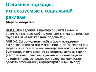 Основные подходы,
используемые в социальной
рекламе
Морализаторство

ПЛЮС: приведение в пример общественных и
религиозных деятелей привлекает внимание целевых
групп и вызывает желание подражать;
МИНУС: (1) осуждение любых форм поведения,
отклоняющихся от норм общественной/религиозной
морали и авторитарный, менторский тон приводит к
бунтарству и отторжению со стороны целевых групп;
(2) отсутствие права выбора той или иной модели
поведения лишает целевую группу возможности
сделать осознанный, информированный выбор;
 