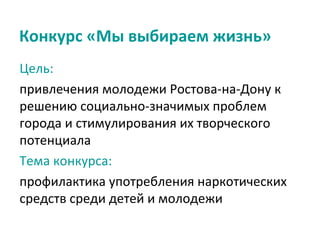 Конкурс «Мы выбираем жизнь»
Цель:
привлечения молодежи Ростова-на-Дону к
решению социально-значимых проблем
города и стимулирования их творческого
потенциала
Тема конкурса:
профилактика употребления наркотических
средств среди детей и молодежи
 
