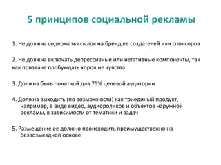 5 принципов социальной рекламы

1. Не должна содержать ссылок на бренд ее создателей или спонсоров

2. Не должна включать депрессивные или негативные компоненты, так
как призвана пробуждать хорошие чувства

3. Должна быть понятной для 75% целевой аудитории

4. Должна выходить (по возможности) как триединый продукт,
    например, в виде видео, аудиороликов и объектов наружной
    рекламы, в зависимости от тематики и задач

5. Размещение ее должно происходить преимущественно на
    безвозмездной основе
 