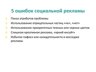 5 ошибок социальной рекламы
1.   Показ атрибутов проблемы
2.   Использование отрицательных частиц «не», «нет»
3.   Использование приоритетных темных или черных цветов
4.   Слишком креативная реклама, «яркий инсайт»
5.   Избыток пафоса или назидательности в мэсседже
     рекламы
 
