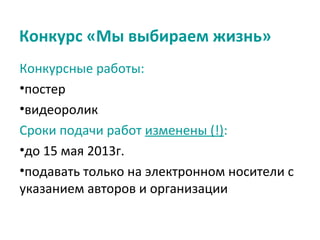Конкурс «Мы выбираем жизнь»
Конкурсные работы:
•постер
•видеоролик
Сроки подачи работ изменены (!):
•до 15 мая 2013г.
•подавать только на электронном носители с
указанием авторов и организации
 