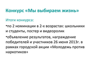 Конкурс «Мы выбираем жизнь»
Итоги конкурса:
•по 2 номинации в 2-х возрастах: школьники
и студенты, постер и видеоролик
•объявление результатов, награждение
победителей и участников 26 июня 2013г. в
рамках городской акции «Молодежь против
наркотиков»
 