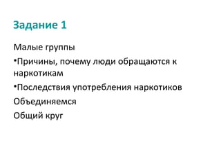 Задание 1
Малые группы
•Причины, почему люди обращаются к
наркотикам
•Последствия употребления наркотиков
Объединяемся
Общий круг
 