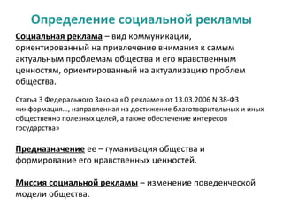 Определение социальной рекламы
Социальная реклама – вид коммуникации,
ориентированный на привлечение внимания к самым
актуальным проблемам общества и его нравственным
ценностям, ориентированный на актуализацию проблем
общества.
Статья 3 Федерального Закона «О рекламе» от 13.03.2006 N 38-ФЗ
«информация…, направленная на достижение благотворительных и иных
общественно полезных целей, а также обеспечение интересов
государства»

Предназначение ее – гуманизация общества и
формирование его нравственных ценностей.

Миссия социальной рекламы – изменение поведенческой
модели общества.
 