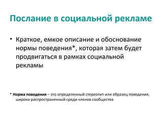 Послание в социальной рекламе

• Краткое, емкое описание и обоснование
  нормы поведения*, которая затем будет
  продвигаться в рамках социальной
  рекламы


* Норма поведения – это определенный стереотип или образец поведения,
   широко распространенный среди членов сообщества
 