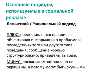 Основные подходы,
используемые в социальной
рекламе
Логический / Рациональный подход

ПЛЮС: предоставляется правдивая
объективная информация о проблеме и
последствиях того или другого типа
поведения; сообщение хорошо
структурировано, приведены выводы.
МИНУС: послания эмоционально не
окрашены, и потому могут быть скучными.
 