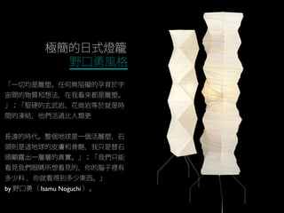 極簡的日式燈籠
野口勇風格
「一切均是雕塑。任何無阻礙的孕育於宇
宙間的物質和想法，在我看來都是雕塑。
」；「堅硬的玄武岩、花崗岩等於就是時
間的凍結，他們活過比人類更
長遠的時代。整個地球是一個活雕塑，石
頭則是這地球的皮膚和骨骼，我只是替石
頭顯露出一層層的真實。」；「我們只能
看見我們眼睛所想看見的，你的腦子裡有
多少料 ，你就看得到多少東西。」
by 野口勇（ Isamu Noguchi ）。
 